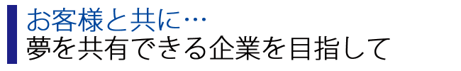 お客様と共に…夢を共有できる企業を目指して